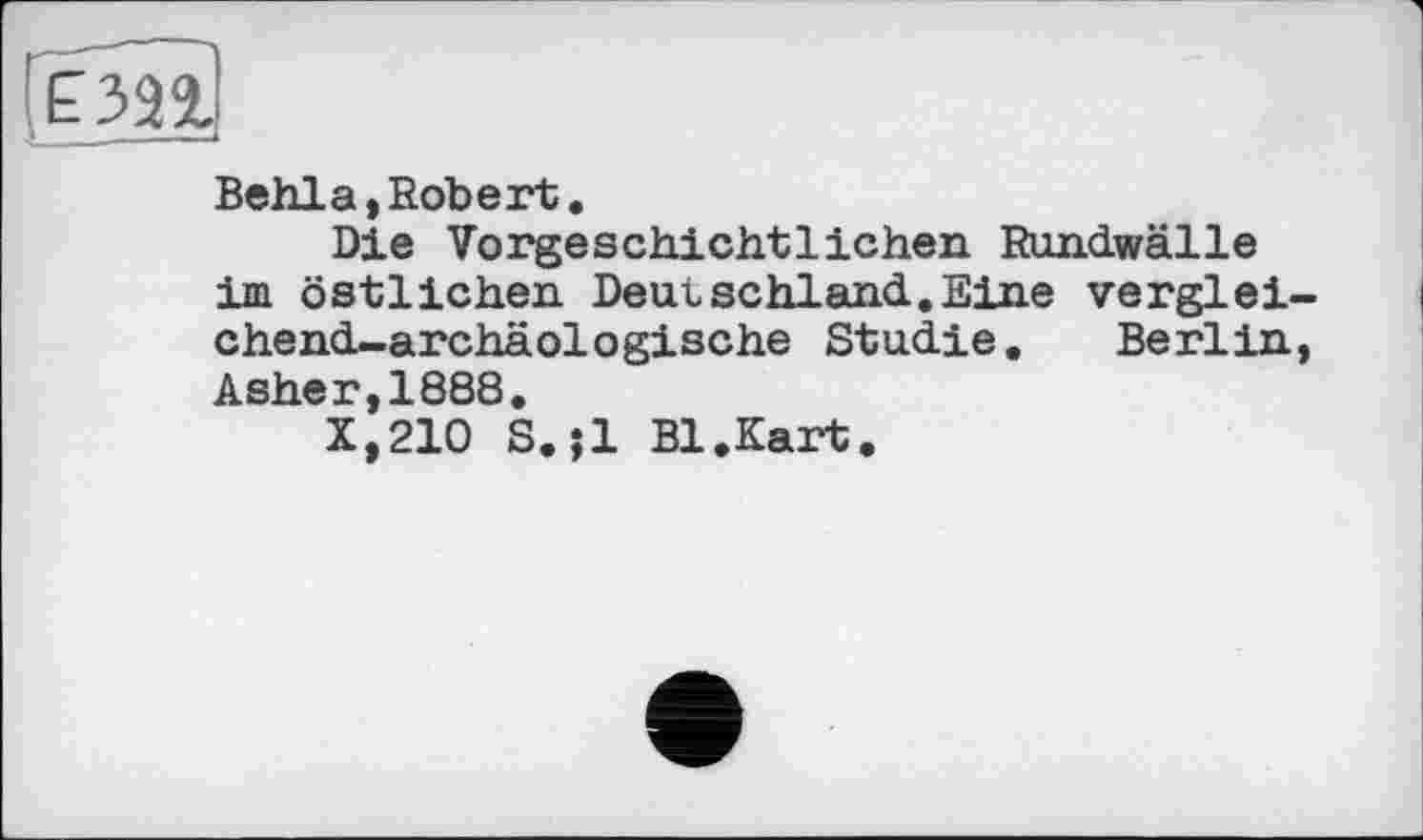 ﻿Behla,Robert.
Die Vorgeschichtlichen Rundwälle im östlichen Deutschland.Eine vergleichend-archäologische Studie. Berlin, Asher,1888.
X,210 S.;l Bl.Kart.